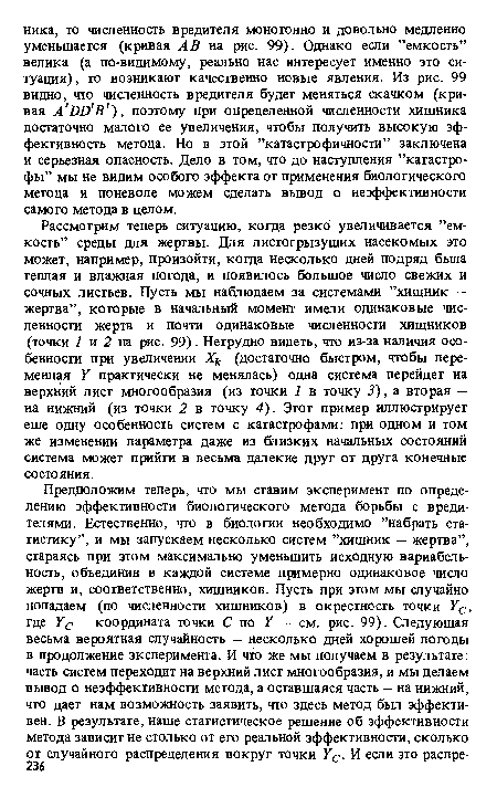 Рассмотрим теперь ситуацию, когда резко увеличивается ’’емкость” среды для жертвы. Для листогрызущих насекомых это может, например, произойти, когда несколько дней подряд была теплая и влажная погода, и появилось большое число свежих и сочных листьев. Пусть мы наблюдаем за системами ’’хишник — жертва”, которые в начальный момент имели одинаковые численности жертв и почти одинаковые численности хищников (точки 1 и 2 на рис. 99). Нетрудно видеть, что из-за наличия особенности при увеличении Хк (достаточно быстром, чтобы переменная У практически не менялась) одна система перейдет на верхний лист многообразия (из точки 1 в точку 3), а вторая — на нижний (из точки 2 в точку 4). Этот пример иллюстрирует еше одну особенность систем с катастрофами: при одном и том же изменении параметра даже из близких начальных состояний система может прийти в весьма далекие друг от друга конечные состояния.