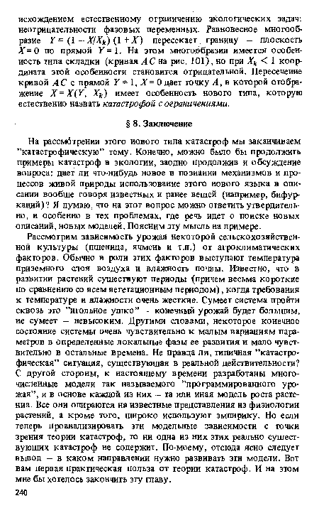 Рассмотрим зависимость урожая некоторой сельскохозяйственной культуры (пшеница, ячмень и т.п.) от агроклиматических факторов. Обычно в роли этих факторов выступают температура приземного слоя воздуха и влажность почвы. Известно, что в развитии растений существуют периоды (причем весьма короткие по сравнению со всем вегетационным периодом), когда требования к температуре и влажности очень жесткие. Сумеет система пройти сквозь это ’’игольное ушко” — конечный урожай будет большим, не сумеет — невысоким. Другими словами, некоторое конечное состояние системы очень чувствительно к малым вариациям параметров в определенные локальные фазы ее развития и мало чувствительно в остальные времена. Не правда ли, типичная ’’катастрофическая” ситуация, существующая в реальной действительности? С другой стороны, к настоящему времени разработаны многочисленные модели так называемого ’’программированного урожая”, и в основе каждой из них — та или иная модель роста растения. Все они опираются на известные представления из физиологии растений, а кроме того, широко используют эмпирику. Но если теперь проанализировать эти модельные зависимости с точки зрения теории катастроф, то ни одна из них этих реально существующих катастроф не содержит. По-моему, отсюда ясно следует вывод — в каком направлении нужно развивать эти модели. Вот вам первая практическая польза от теории катастроф. И на этом мне бы хотелось закончить эту главу.