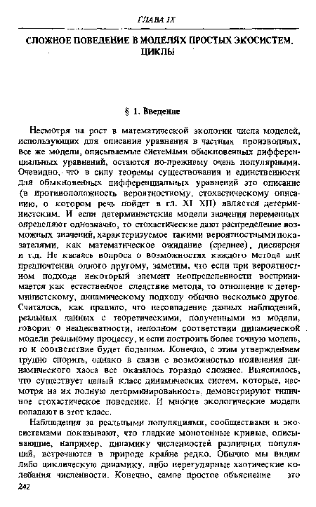 Несмотря на рост в математической экологии числа моделей, использующих для описания уравнения в частных производных, все же модели, описываемые системами обыкновенных дифференциальных уравнений, остаются по-прежнему очень популярными. Очевидно, что в силу теоремы существования и единственности для обыкновенных дифференциальных уравнений это описание (в противоположность вероятностному, стохастическому описанию, о котором речь пойдет в гл. XI—XII) является детерминистским. И если детерминистские модели значения переменных определяют однозначно, то стохастические дают распределение возможных значений, характеризуемое такими вероятностными показателями, как математическое ожидание (среднее), дисперсия и т.д. Не касаясь вопроса о возможностях каждого метода или предпочтения одного другому, заметим, что если при вероятностном подходе некоторый элемент неопределенности воспринимается как естественное следствие метода, то отношение к детерминистскому, динамическому подходу обычно несколько другое. Считалось, как правило, что несовпадение данных наблюдений, реальных данных с теоретическими, полученными из модели, говорит о неадекватности, неполном соответствии динамической модели реальному процессу, и если построить более точную модель, то и соответствие будет большим. Конечно, с этим утверждением трудно спорить, однако в связи с возможностью появления динамического хаоса все оказалось гораздо сложнее. Выяснилось, что существует целый класс динамических систем, которые, несмотря на их полную детерминированность, демонстрируют типичное стохастическое поведение. И многие экологические модели попадают в этот класс.