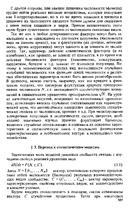 Так же как и любые детерминистские факторы могут быть зависящими и не зависящими от плотности популяции (численности вида на данном ареале), так и флуктуации (их средние, интенсивность, время корреляции) могут зависеть и не зависеть от численности. Так, например, действие климатических факторов (и их колебания), как правило, не зависят от плотности, в то время как действие биотических факторов (хищничество, конкуренция, паразитизм, болезни и т.д. зависят от плотности популяции. Поэтому в математических моделях вид интенсивности случайных колебаний численности как функции самой численности и различных абиотических параметров может быть весьма разнообразным. В частности, можно считать, например, как это принято в физических моделях, что дисперсия флуктуации прироста пропорциональна численности N, т.е. интенсивность соответствующих возмущений в динамических уравнениях пропорциональна у/Й. На уровне качественных моделей, исходящих из качественных предпосылок, естественно вводить случайные составляющие как параметрический шум, что автоматически определяет зависимость стохастических свойств от численности, времени и т.д. При моделировании конкретных популяций и экологических систем, напротив, необходимо тщательно изучать причины флуктуаций биомассы, выделять случайные составляющие и оценивать их основные характеристики и статистическую связь с реальными физическими характеристиками и особенностями внутри- и межвидового взаимодействия.