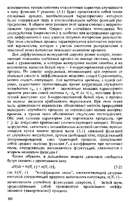 Для диффузионных возмущений широко развит аппарат, позволяющий описывать случайный процесс на выходе системы, связанный с уравнениями, в которые возмущения входят линейно, и их источником является белый шум - 5-коррелированный случайный процесс. По поводу затруднений, возникающих при переходе от реальных систем к диффузионным моделям, следуя Стратоновичу, можно сказать следующее. Для интервалов времени, с одной стороны, существенно превышающих время корреляции случайного воздействия тк, а с другой — значительно меньших характерного времени реакции самой системы тс: тк < Дг <тс, источник флуктуаций выступает как 5-коррелированный белый шум, а процесс на выходе является приближенно марковским. При этом левая часть приведенного неравенства обеспечивает малость приращения выходного случайного процесса за относительно малый интервал времени, а правая часть обеспечивает отсутствие последействия. Оба этих условия характерны для марковских процессов, при ? >, Д? допустимо применение соответствующего аппарата. Второе затруднение, связанное с нелинейностью исходной системы, преодолевается путем замены правой части (3.1) линейной функцией от случайного воздействия, причем свободный член, определяющий детерминированный снос траекторий процесса, представляет собой среднее значение функции Р, а коэффициент при источнике шума, определяющий интенсивность флуктуаций, связывается с вторым моментом функции Р.