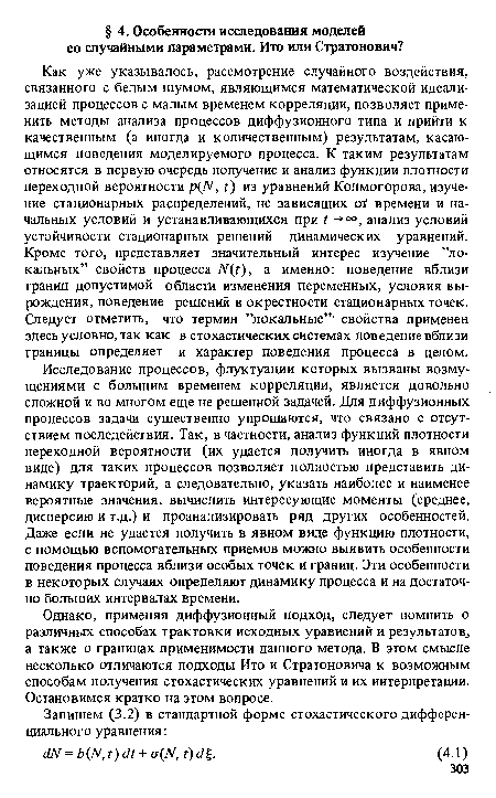 Как уже указывалось, рассмотрение случайного воздействия, связанного с белым шумом, являющимся математической идеализацией процессов с малым временем корреляции, позволяет применить методы анализа процессов диффузионного типа и прийти к качественным (а иногда и количественным) результатам, касающимся поведения моделируемого процесса. К таким результатам относятся в первую очередь получение и анализ функции плотности переходной вероятности p(N, г) из уравнений Колмогорова, изучение стационарных распределений, не зависящих of времени и начальных условий и устанавливающихся при t -+°°, анализ условий устойчивости стационарных решений динамических уравнений. Кроме того, представляет значительный интерес изучение ’’локальных” свойств процесса N(t), а именно: поведение вблизи границ допустимой области изменения переменных, условия вырождения, поведение решений в окрестности стационарных точек. Следует отметить, что термин ’’локальные” свойства применен здесь условно, так как в стохастических системах поведение вблизи границы определяет и характер поведения процесса в целом.