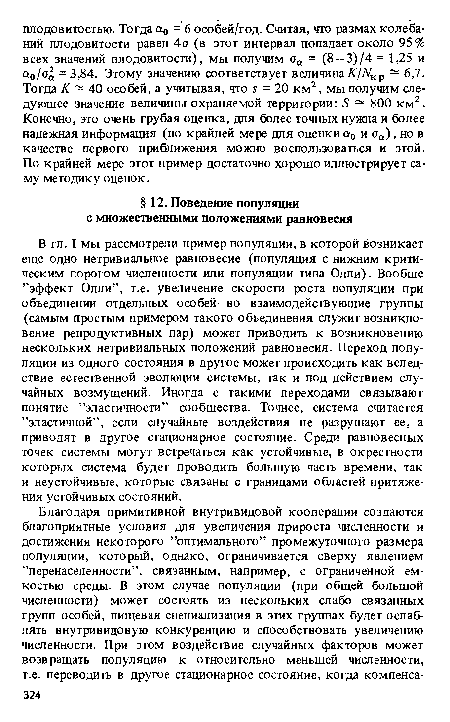 В гл. I мы рассмотрели пример популяции, в которой возникает еще одно нетривиальное равновесие (популяция с нижним критическим порогом численности или популяции типа Олли). Вообще ’’эффект Олли”, т.е. увеличение скорости роста популяции при объединении отдельных особей во взаимодействующие группы (самым простым примером такого объединения служит возникновение репродуктивных пар) может приводить к возникновению нескольких нетривиальных положений равновесия. Переход популяции из одного состояния в другое может происходить как вследствие естественной эволюции системы, так и под действием случайных возмущений. Иногда с такими переходами связывают понятие ’’эластичности” сообщества. Точнее, система считается ’’эластичной”, если случайные воздействия не разрушают ее, а приводят в другое стационарное состояние. Среди равновесных точек системы могут встречаться как устойчивые, в окрестности которых система будет проводить большую часть времени, так и неустойчивые, которые связаны с границами областей притяжения устойчивых состояний.