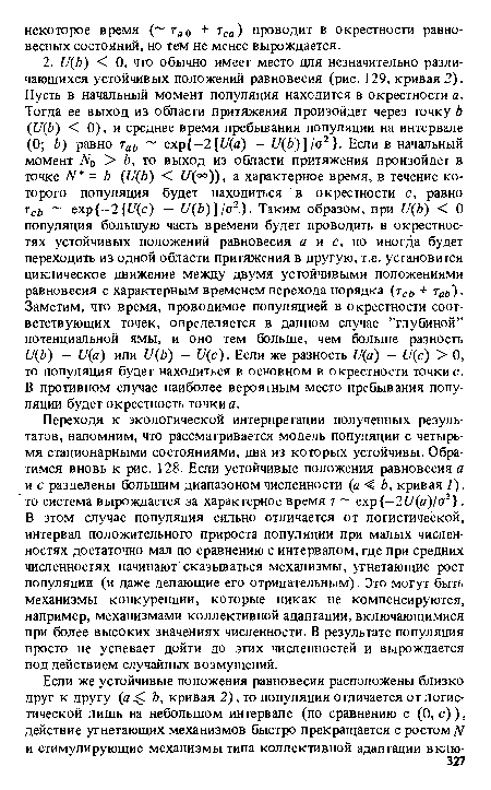 Переходя к экологической интерпретации полученных результатов, напомним, что рассматривается модель популяции с четырьмя стационарными состояниями, два из которых устойчивы. Обратимся вновь к рис. 128. Если устойчивые положения равновесия а и с разделены большим диапазоном численности (а < Ь, кривая 1). то система вырождается за характерное время т ехр —2U(a)/o2 . В этом случае популяция сильно отличается от логистической, интервал положительного прироста популяции при малых численностях достаточно мал по сравнению с интервалом, где при средних численностях начинают сказываться механизмы, угнетающие рост популяции (и даже делающие его отрицательным). Это могут быть механизмы конкуренции, которые никак не компенсируются, например, механизмами коллективной адаптации, включающимися при более высоких значениях численности. В результате популяция просто не успевает дойти до этих численностей и вырождается под действием случайных возмущений.