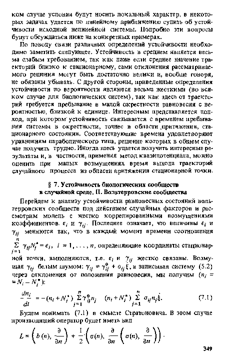 По поводу связи различных определений устойчивости необходимо заметить следующее. Устойчивость в среднем является весьма слабым требованием, так как даже если среднее значение траекторий близко к стационарному, сами отклонения рассматриваемого решения могут быть достаточно велики и, вообще говоря, не обязаны убывать. С другой стороны, приведенные определения устойчивости по вероятности являются весьма жесткими (во всяком случае для биологических систем), так как здесь от траекторий требуется пребывание в малой окрестности равновесия с вероятностью, близкой к единице. Интересным представляется подход, при котором устойчивость связывается с временем пребывания системы в окрестности, точнее в области .притяжения, стационарного состояния. Соответствующие времена удовлетворяют уравнениям параболического типа, решение которых в общем случае получить трудно. Иногда здесь удается получить интересные результаты и, в частности, применяя метод квазипотенциала, можно оценить при малых возмущениях время выхода траекторий случайного процесса из области притяжения стационарной точки.