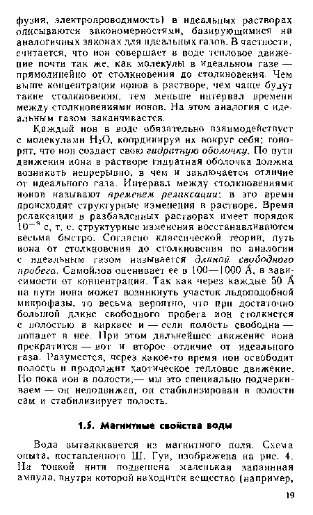 Каждый ион в воде обязательно взаимодействует с молекулами НгО, координируя их вокруг себя; говорят, что ион создает свою гидратную оболочку. По пути движения иона в растворе гидратная оболочка должна возникать непрерывно, в чем и заключается отличие от идеального газа. Интервал между столкновениями ионов называют временем релаксации; в это время происходят структурные изменения в растворе. Время релаксации в разбавленных растворах имеет порядок 10-9 с, т. е. структурные изменения восстанавливаются весьма быстро. Согласно классической теории, путь иона от столкновения до столкновения по аналогии с идеальным газом называется длиной свободного пробега. Самойлов оценивает ее в 100—1000 А, в зависимости от концентрации. Так как через каждые 50 А на пути иона может возникнуть участок льдоподобной микрофазы, то весьма вероятно, что при достаточно большой длине свободного пробега ион столкнется с полостью в каркасе и — если полость свободна — попадет в нее. При этом дальнейшее движение иона прекратится — вот и второе отличие от идеального газа. Разумеется, через какое-то время ион освободит полость и продолжит хаотическое тепловое движение. Но пока ион в полости,— мы это специально подчеркиваем — он неподвижен, он стабилизирован в полости сам и стабилизирует полость.