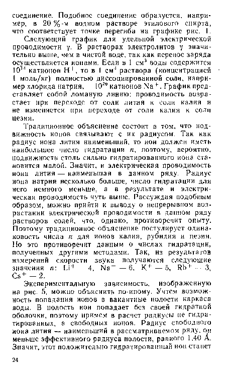 Традиционное объяснение состоит в том, что подвижность ионов связывают с их радиусом. Так как радиус иона лития наименьший, то ион должен иметь наибольшее число гидратации п, поэтому, вероятно, подвижность столь сильно гидратированного иона становится малой. Значит, и электрическая проводимость иона лития — наименьшая в данном ряду. Радиус иона натрия несколько больше, число гидратации для него немного меньше, а в результате и электрическая проводимость чуть выше. Рассуждая подобным образом, можно прийти к выводу о непрерывном возрастании электрической проводимости в данном ряду растворов солей, что, однако, противоречит опыту. Поэтому традиционное объяснение постулирует одинаковость числа п для ионов калия, рубидия и цезия. Но это противоречит данным о числах гидратации, полученных другими методами. Так, из результатов измерений скорости звука получаются следующие значения п: и+ — 4, Ь1а+ — 6, К+ — 5, ИЬ+ — 3, Св+ —2.