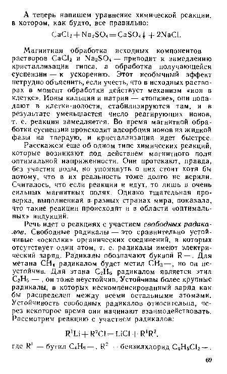 Магнитная обработка исходных компонентов — растворов СаС12 и Ыа2504 — приводит к замедлению кристаллизации гипса, а обработка получающейся суспензии — к ускорению. Этот необычный эффект нетрудно объяснить, если учесть, что в исходных растворах в момент обработки действует механизм «ион в клетке». Ионы кальция и натрия — «тонкие», они попадают в клетки-полости, стабилизируются там, и в результате уменьшается число реагирующих ионов, т. е. реакция замедляется. Во время магнитной обработки суспензии происходит адсорбция ионов из жидкой фазы на твердую, и кристаллизация идет быстрее.