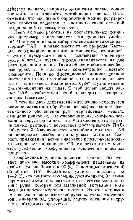Пена активно работает на обогатительных фабриках, например в. производстве минеральных удобрений. Частицы минерала избирательно смачиваются растворами ПАВ — в зависимости от их природы. Частицы, содержащие полезные компоненты, взаимодействуют с пузырьками пены и всплывают, концентрируясь в пене, а пустая порода скапливается на дне флотационной машины. Таким образом обогащают бедные руды, т. е. повышают концентрацию целевого компонента. Пена во флотационной машине должна иметь достаточную устойчивость (иначе не всплывает руда), но не очень (иначе потом будет трудно извлечь флотоконцентрат из пены). С этой целью вводят разные ПАВ — собиратели (стабилизаторы) и пенорегу-ляторы (гасители).
