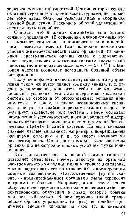 Получив информацию по каналу связи, орган управления таким же путем подает команду «вниз», т. е. отдает распоряжения, как вести себя в новых, изменившихся условиях. Эта административно-командная система не свободна от бюрократизма: решения принимаются не сразу, а после неоднократных сигналов «снизу». На слабые и редкие сигналы «верх» не реагирует, вследствие чего система в целом обладает определенной устойчивостью, и это позволяет ей выдерживать некоторые изменения внешних условий без серьезных перемен в самой системе. Но если сигналы сильные, частые, связанные, например, с повреждением организма, болезнью и т. п., то «верх» начинает на них реагировать. Он отдает команды всем системам организма о перестройке в новых условиях функционирования.