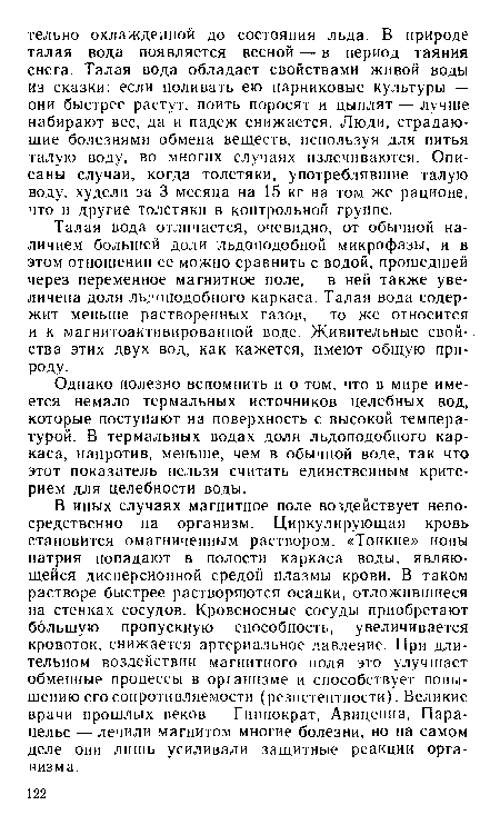 В иных случаях магнитное поле воздействует непосредственно на организм. Циркулирующая кровь становится омагниченным раствором. «Тонкие» ионы натрия попадают в полости каркаса воды, являющейся дисперсионной средой плазмы крови. В таком растворе быстрее растворяются осадки, отложившиеся на стенках сосудов. Кровеносные сосуды приобретают большую пропускную способность, увеличивается кровоток, снижается артериальное давление. При длительном воздействии магнитного поля это улучшает обменные процессы в организме и способствует повышению его сопротивляемости (резистентности). Великие врачи прошлых веков — Гиппократ, Авиценна, Пара-цельс — лечили магнитом многие болезни, но на самом деле они лишь усиливали защитные реакции организма.