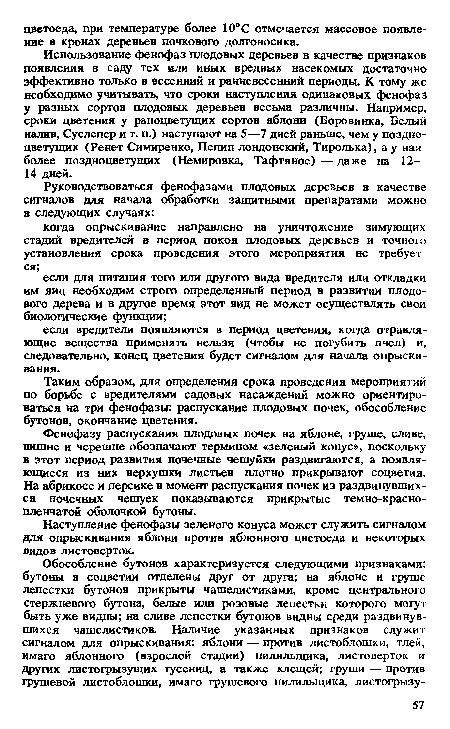 Использование фенофаз плодовых деревьев в качестве признаков появления в саду тех или иных вредных насекомых достаточно эффективно только в весенний и ранневесенний периоды. К тому же необходимо учитывать, что сроки наступления одинаковых фенофаз у разных сортов плодовых деревьев весьма различны. Например, сроки цветения у раноцветущих сортов яблони (Боровинка, Белый налив, Суслепер и т. п.) наступают на 5—7 дней раньше, чем у поздно-цветущих (Ренет Симиренко, Пепин лондонский, Тиролька), а у наи более поздноцветущих (Немировка, Тафтяное) — даже на 12— 14 дней.