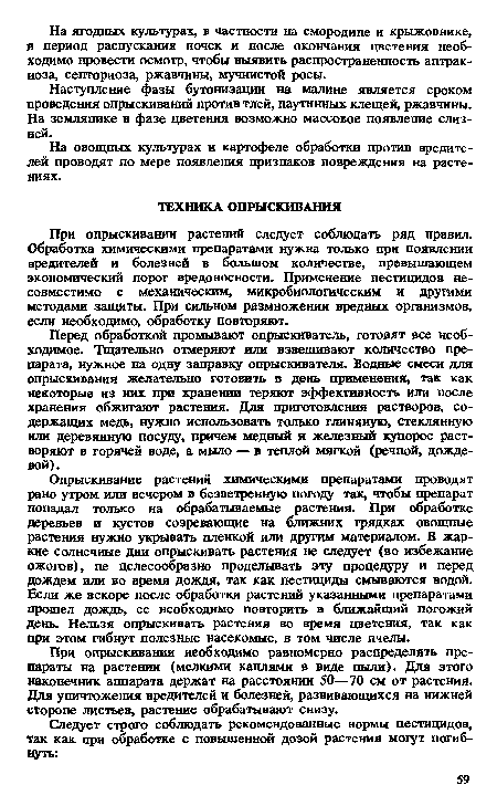 Опрыскивание растений химическими препаратами проводят рано утром или вечером в безветренную погоду так, чтобы препарат попадал только на обрабатываемые растения. При обработке деревьев и кустов созревающие на ближних грядках овощные растения нужно укрывать пленкой или другим материалом. В жаркие солнечные дни опрыскивать растения не следует (во избежание ожогов), не целесообразно проделывать эту процедуру и перед дождем или во время дождя, так как пестициды смываются водой. Если же вскоре после обработки растений указанными препаратами прошел дождь, ее необходимо повторить в ближайший погожий день. Нельзя опрыскивать растения во время цветения, так как при этом гибнут полезные насекомые, в том числе пчелы.