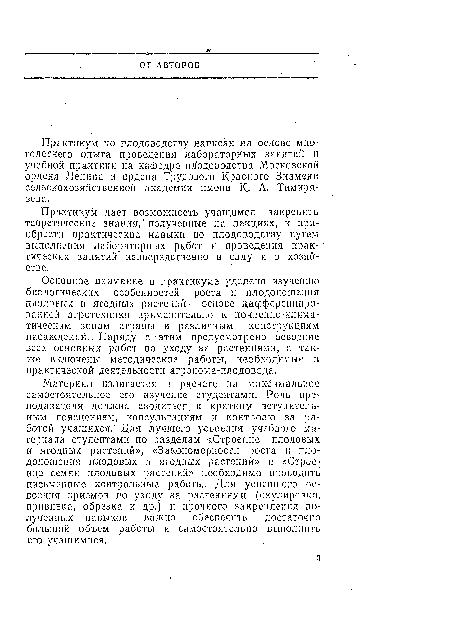 Материал излагается в расчете на максимальное самостоятельное его изучение студентами. Роль преподавателя должна сводиться, к кратким вступительным пояснениям, консультациям и контролю за работой учащихся. Для лучшего усвоения учебного материала студентами по разделам «Строение плодовых и ягодных растений», «Закономерности роста и плодоношения плодовых и ягодных растений» и «Строение семян плодовых растений» необходимо проводить письменные контрольные работы. Для успешного освоения приемов по уходу за растениями (окулировка, прививка, обрезка и др.) и прочного закрепления полученных навыков важно обеспечить достаточно большой объем работы и самостоятельно выполнить его учащимися.