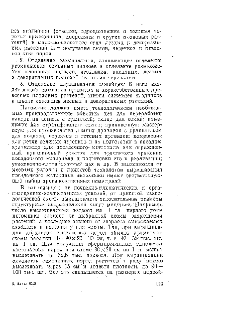 Питомник .должен иметь технологически необходимые производственные объекты: цех для переработки плодов на семена с сушилкой; склад для семян; помещение для стратификации семян; прививочную мастерскую для производства зимних прививок с хранилищем для подвоев., черенков и готовых прививок; помещение для резки зеленых черенков и их подготовки к посадке; хранилище для посадочного- материала или огражденный прикопочный участок для временного хранения посадочного материала и подготовки его к реализации; упаковочно-сортировочный цех и др. В зависимости от местных условий и принятой технологии выращивания посадочного материала питомники имеют соответствующий набор производственных помещений.