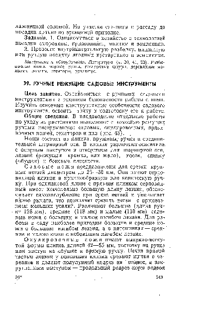 Садовые ножи предназначены для срезки крупных ветвей диаметром до 25—30 мм. Они имеют серповидный клинок и крючкообразную или коническую ручку. При одинаковой длине с прямым клинком серповидный имеет значительно большую длину лезвия, обеспечивает самозаглубление при срезе ветвей и уменьшает плечо рычага, что позволяет срезать ветви с применением меньших усилий. Различают большие (длина ручки 128 мм), средние (118 мм) и малые (110 мм) садовые ножи с большим и малым изгибом лезвия. Для работы в саду наиболее пригодны большие и средние ножи с большим изгибом лезвия, а в питомниках — средние и малые ножи с небольшим изгибом лезвия.