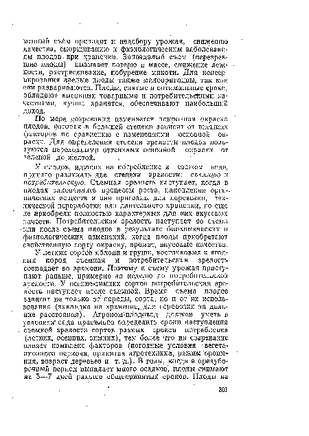 У плодов, идущих на потребление в свежем виде, принято различать две степени зрелости: съемную и потребительскую. Съемная зрелость наступает, когда в плодах закончились процессы роста, накопления орга-. иических веществ и они пригодны для перевозки, технической переработки или длительного хранения, но еще не приобрели полностью характерных для них вкусовых качеств. Потребительская зрелость наступает до съема или после съема плодов в результате биохимических и физиологических изменений, когда плоды приобретают свойственную сорту окраску, аромат, вкусовые качества.