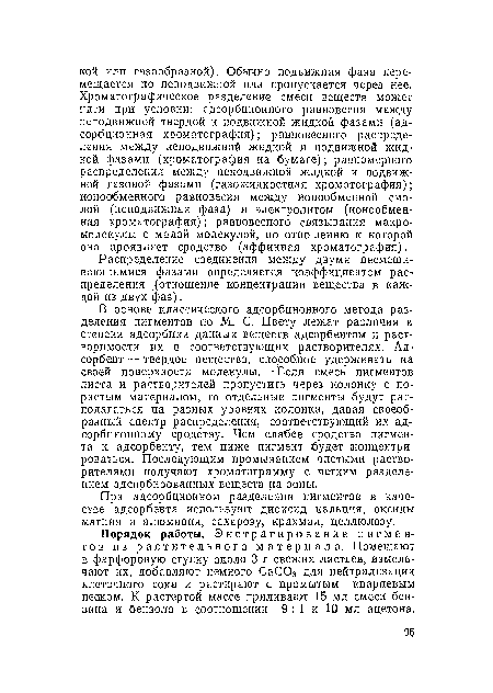 В основе классического адсорбционного метода разделения пигментов по М. С. Цвету лежат различия в степени адсорбции данных веществ адсорбентом и растворимости их в соответствующих растворителях. Адсорбент— твердое вещество, способное удерживать на своей поверхности молекулы. • Если смесь пигментов листа и растворителей пропустить через колонку с пористым материалом, то отдельные пигменты будут располагаться на разных уровнях колонки, давая своеобразный спектр распределения, соответствующий их адсорбционному сродству. Чем слабее сродство пигмента к адсорбенту, тем ниже пигмент будет концентрироваться. Последующим промыванием чистыми растворителями получают хроматограмму с четким разделением адсорбированных веществ на зоны.