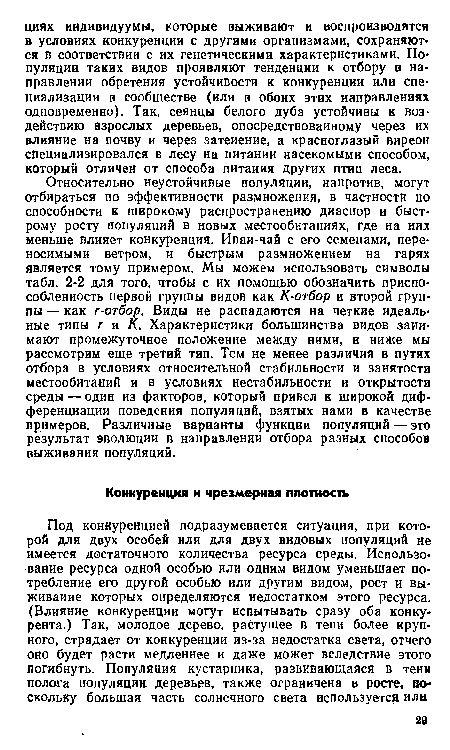 Относительно неустойчивые популяции, напротив, могут отбираться по эффективности размножения, в частности по способности к широкому распространению диаспор и быстрому росту популяций в новых местообитаниях, где на них меньше влияет конкуренция. Иваи-чай с его семенами, переносимыми ветром, и быстрым размножением на гарях является тому примером. Мы можем использовать символы табл. 2-2 для того, чтобы с их помощью обозначить приспособленность первой группы видов как К-отбор и второй группы — как г-отбор. Виды не распадаются на четкие идеальные типы г и К. Характеристики большинства видов занимают промежуточное положение между ними, и ниже мы рассмотрим еще третий тип. Тем не менее различия в путях отбора в условиях относительной стабильности и занятости местообитаний и в условиях нестабильности и открытости среды — один из факторов, который привел к широкой дифференциации поведения популяций, взятых нами в качестве примеров. Различные варианты функции популяций — это результат эволюции в направлении отбора разных способов выживания популяций.