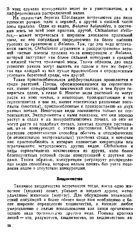 Такая приспособительная дифференциация проявляется и среди растений. Почвы, сформировавшиеся на серпентинитах, имеют специфичный химический состав, о чем будет говориться далее, в главе 6. Многие виды растений не могут расти на этих почвах, а некоторые, произрастающие и на серпентинитах и вне их, имеют генетически различные популяции (экотипы), приспособленные к произрастанию на-двух разных почвах. Некоторые виды поселяются только на серпентинитах. Эксперименты с ними показали, что они хорошо растут в садах и на несерпентинитовых почвах, но они не могут расти на подобных почвах, занятых другими растениями, из-за конкуренции с этими растениями. СкИгаШтиз и растения серпентинитов способны обитать в специфических (и относительно экстремальных) условиях среды, к которым они приспособились и которые полностью непригодны или ограничивают встречаемость других видов. СкШа1атиь и виды серпентинитов исключаются из других, явно более благоприятных условий среды конкуренцией с другими видами. Таким образом, конкуренция регулирует распределение видов способами, которые нельзя понять без учета поведения видов в отсутствие конкуренции.