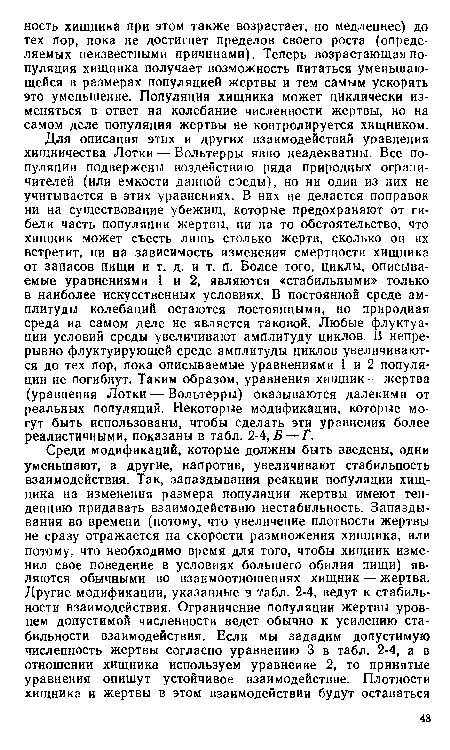 Для описания этих и других взаимодействий уравнения хищничества Лотки — Вольтерры явно неадекватны. Все популяции подвержены воздействию ряда природных ограничителей (или емкости данной среды), но ни один из них не учитывается в этих уравнениях. В них не делается поправок ни на существование убежищ, которые предохраняют от гибели часть популяции жертвы, ни на то обстоятельство, что хищник может съесть лишь столько жертв, сколько он их встретит, ни на зависимость изменения смертности хищника от запасов пищи и т. д. и т. п. Более того, циклы, описываемые уравнениями 1 и 2, являются «стабильными» только в наиболее искусственных условиях. В постоянной среде амплитуды колебаний остаются постоянными, но природная среда иа самом деле не является таковой. Любые флуктуации условий среды увеличивают амплитуду циклов. В непрерывно флуктуирующей среде амплитуды циклов увеличиваются до тех пор, пока описываемые уравнениями 1 и 2 популяции не погибнут. Таким образом, уравнения хищник — жертва (уравнения Лотки — Вольтерры) оказываются далекими от реальных популяций. Некоторые модификации, которые могут быть использованы, чтобы сделать эти уравнения более реалистичными, показаны в табл. 2-4,5 — Г.