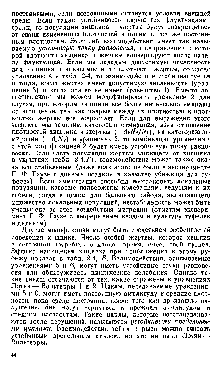 Другие модификации могут быть следствием особенностей поведения хищника. Число особей жертвы, которое хищник в состоянии потребить в данное время, имеет свой предел. Эффект насыщения хищника при приближении к этому рубежу показан в табл. 2-4, В. Взаимодействия, описываемые уравнениями 5 и 6, могут иметь устойчивые точки равновесия или обнаруживать циклические колебания. Однако такие циклы отличаются от тех, какие отражены в уравнениях Лотки — Вольтерры 1 и 2. Циклы, передаваемые уравнениями 5 и 6, могут иметь постоянную амплитуду и средние плотности, пока среда постоянна; после того как произошло нарушение, они могут вернуться к прежним амплитудам и средним плотностям. Такие циклы, которые восстанавливаются после нарушений, называются устойчивыми предельными циклами. Взаимодействие зайца и рыси можно считать устойчивым предельным циклом, но это не цикл Лотки — Вольтерры.