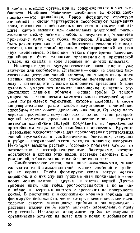 Некоторые другие мутуалистические связи имеют уже значение для сообщества. Древесина — один из главных биологических ресурсов нашей планеты, но в мире очень мало высших животных, которые способны переваривать целлюлозу и лигнины, эти главные компоненты древесины. В зоне холодного умеренного климата разложение древесины осуществляют главным образом высшие грибы. В теплом умеренном и тропическом климатах много отмершей древесины потребляется термитами, которые содержат в своем пищеварительном тракте особые жгутиковые простейшие, способные использовать древесину как пищу. От этого партнерства простейшие получают дом и запас частиц раздробленной термитами древесины в качестве пищи, а термиты питаются излишками сахаров, получаемых из переваренной простейшими сверх своей надобности древесины. Крупные травоядные млекопитающие для переваривания растительных тканей нуждаются в симбиотических бактериях, живущих в рубце—специальной части желудка жвачных животных. Некоторые высшие растения (особенно бобовые) зависят от партнерства с азотофиксирующими бактериями, которые поселяются в корнях этих видов: растение снабжает бактерии пищей, а бактерии поставляют растению азот.