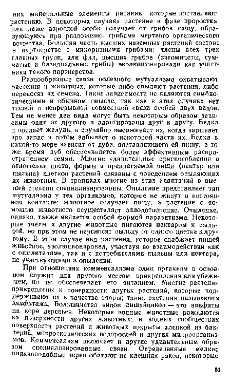 Разнообразные связи полезного мутуализма охватывают растения и животных, которые либо опыляют растения, либо переносят их семена. Такие зависимости не являются симбиотическими в обычном смысле, так как в этих случаях нет тесной и непрерывной совместной связи особей двух видов. Тем не менее два вида могут быть некоторым образом зависимы один от другого и адаптированы друг к другу. Белка и поедает желуди, и случайно высаживает их, когда зарывает про запас и потом забывает о некоторой части их. Белка в какой-то мере зависит от дуба, поставляющего ей пищу; в то же время дуб обеспечивается более эффективным распространением семян. Многие удивительные приспособления в отношении цвета, формы и предлагаемой пищи (нектар или пыльца) цветков растений связаны с поведением опыляющих их животных. В тропиках многие из этих адаптаций в высшей степени специализированны. Опыление представляет тип мутуализма у тех организмов, которые не живут в постоянном контакте: животное получает пищу, а растение с помощью животного осуществляет оплодотворение. Опыление, однако, также является особой формой паразитизма. Некоторые пчелы и другие животные питаются нектаром и пыльцой, но при этом не переносят пыльцу от одного цветка к другому. В этом случае вид растения, которое снабжает пищей животное, эволюционировал, участвуя во взаимодействии как с опылителями, так и с потребителями пыльцы или нектара, не участвующими в опылении.