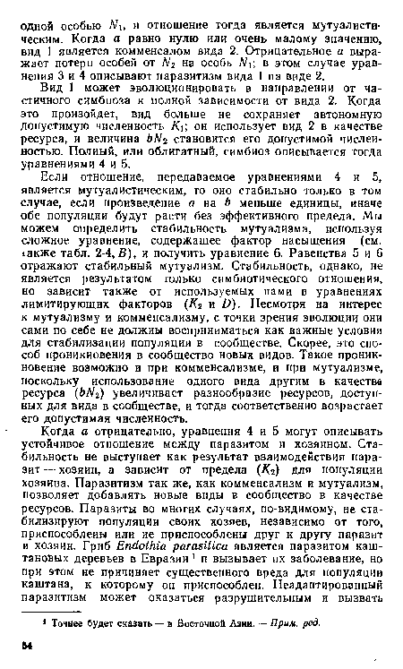 Если отношение, передаваемое уравнениями 4 и 5, является мутуалистическим, то оно стабильно только в том случае, если произведение а на b меньше единицы, иначе обе популяции будут расти без эффективного предела. Мы можем определить стабильность мутуализма, используя сложное уравнение, содержащее фактор насыщения (см. 1акже табл. 2-4,Б), и получить уравнение 6. Равенства 5 и 6 отражают стабильный мутуализм. Стабильность, однако, не является результатом только симбиотического отношения, но зависит также от используемых нами в уравнениях лимитирующих факторов (К2 и D). Несмотря на интерес к мутуализму и комменсализму, с точки зрения эволюции они сами по себе не должны восприниматься как важные условия для стабилизации популяции в сообществе. Скорее, это способ проникновения в сообщество новых видов. Такое проникновение возможно и при комменсализме, и при мутуализме, поскольку использование одного вида другим в качестве ресурса (ЬЫ2) увеличивает разнообразие ресурсов, доступных для вида в сообществе, и тогда соответственно возрастает его допустимая численность.