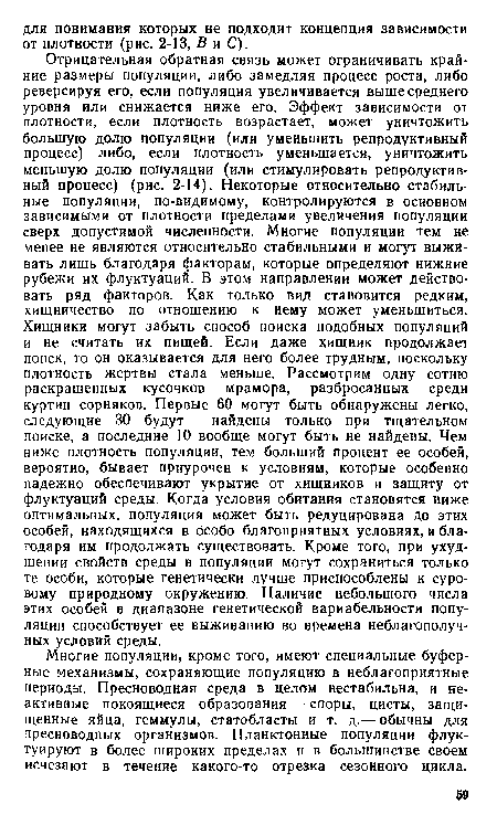 Отрицательная обратная связь может ограничивать крайние размеры популяции, либо замедляя процесс роста, либо реверсируя его, если популяция увеличивается выше среднего уровня или снижается ниже его. Эффект зависимости от плотности, если плотность возрастает, может уничтожить большую долю популяции (или уменьшить репродуктивный процесс) либо, если плотность уменьшается, уничтожить меньшую долю популяции (или стимулировать репродуктивный процесс) (рис. 2-14). Некоторые относительно стабильные популяции, по-видимому, контролируются в основном зависимыми от плотности пределами увеличения популяции сверх допустимой численности. Многие популяции тем не менее не являются относительно стабильными и могут выживать лишь благодаря факторам, которые определяют нижние рубежи их флуктуаций. В этом направлении может действовать ряд факторов. Как только вид становится редким, хищничество по отношению к нему может уменьшиться. Хищники могут забыть способ поиска подобных популяций и не считать их пищей. Если даже хищник продолжает поиск, то он оказывается для него более трудным, поскольку плотность жертвы стала меньше. Рассмотрим одну сотню раскрашенных кусочков мрамора, разбросанных среди куртин сорняков. Первые 60 могут быть обнаружены легко, следующие 30 будут найдены только при тщательном поиске, а последние 10 вообще могут быть не найдены. Чем ниже плотность популяции, тем больший процент ее особей, вероятно, бывает приурочен к условиям, которые особенно надежно обеспечивают укрытие от хищников и защиту от флуктуаций среды. Когда условия обитания становятся ниже оптимальных, популяция может быть редуцирована до этих особей, находящихся в особо благоприятных условиях, и благодаря им продолжать существовать. Кроме того, при ухудшении свойств среды в популяции могут сохраниться только те особи, которые генетически лучше приспособлены к суровому природному окружению. Наличие небольшого числа этих особей в диапазоне генетической вариабельности популяции способствует ее выживанию во времена неблагополучных условий среды.