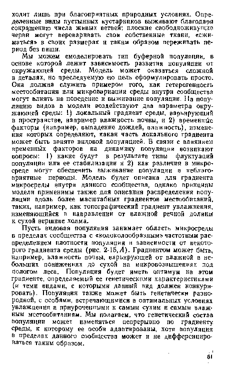 Мы можем смоделировать тип буферной популяции, в основе которой лежит зависимость развития популяции от окружающей среды. Модель может оказаться сложной в деталях, но преследуемую ею цель сформулировать просто. Она должна служить примером того, как гетерогенность местообитания или микровариации среды внутри сообщества могут влиять на поведение и выживание популяции. На популяцию видов в модели воздействуют два параметра окружающей среды: 1) локальный градиент среды, варьирующий в пространстве, например влажность почвы, и 2) временные факторы (например, выпадение дождей, влажность), изменения которых определяют, какая часть локального градиента может быть занята видовой популяцией. В связи с влиянием временных факторов на динамику популяции возникают вопросы: 1) какие будут в результате типы флуктуаций популяции или ее стабилизации и 2) как различия в микросреде могут обеспечить выживание популяции в неблагоприятные периоды. Модель будет описана для градиента микросреды внутри данного сообщества, однако принципы модели применимы также для описания распределения популяции вдоль более масштабных градиентов местообитаний, таких, например, как топографический градиент увлажнения, изменяющийся в направлении от влажной речной долины к сухой вершине холма.