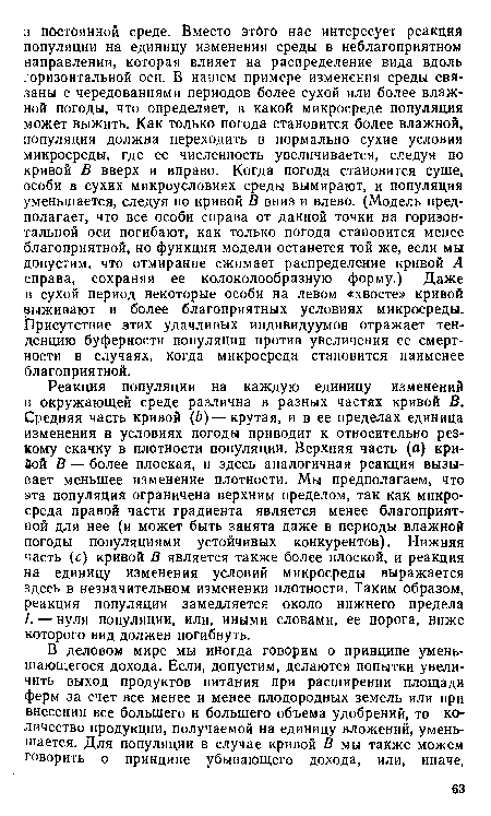 Реакция популяции на каждую единицу изменений в окружающей среде различна в разных частях кривой В. Средняя часть кривой (Ь)—крутая, и в ее пределах единица изменения в условиях погоды приводит к относительно резкому скачку в плотности популяции. Верхняя часть (а) кривой В — более плоская, и здесь аналогичная реакция вызывает меньшее изменение плотности. Мы предполагаем, что эта популяция ограничена верхним пределом, так как микросреда правой части градиента является менее благоприятной для нее (и может быть занята даже в периоды влажной погоды популяциями устойчивых конкурентов). Нижняя часть (с) кривой В является также более плоской, и реакция на единицу изменения условий микросреды выражается здесь в незначительном изменении плотности. Таким образом, реакция популяции замедляется около нижнего предела Ь — нуля популяции, или, иными словами, ее порога, ниже которого вид должен погибнуть.