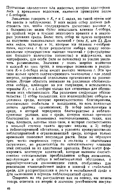 Заманчиво говорить о К, г и ¿ видах, но такой прием мог бы ввести в заблуждение. У всех видов отбор должен действовать так, чтобы продуцировать достаточно высокое г, а большинство видов будет испытывать влияние ¿-отбора, по крайней мере в течение некоторого времени и в некоторых условиях среды. Более того, отбор не просто направлен на получение максимальных значений г (или К, или ¿).Для всех видов, включая и те, которые мы назвали г-отобран-ными, величина г будет результатом выбора между потенциальным преимуществом высоких значений г (продуцирование большего количества потомства) и издержками, или «штрафами», для особи (или ее потомства) за усилия увеличить размножение. Значения г очень широко меняются в каждой из трех групп, и некоторые возникшие в результате К- и ¿-отбора виды имеют высокие значения г. Эти три типа нельзя просто охарактеризовать значениями г или долей энергии, затрачиваемой отдельными организмами на размножение. Лучше обратить внимание на различные обстоятельства отбора, влияющие на эти популяции, и использовать термины К-, г- и ¿-отборы только как «этикетки» для обозначения этих обстоятельств. Мы различаем следующие обстоятельства: 1) отбор насыщения, или взаимодействие отборов в условиях среды, которые преимущественно благоприятны, относительно стабильны и насыщенны, то есть полностью заняты другими организмами; 2) отбор эксплуатации в среде, в которой чередуются благоприятные и неблагоприятные условия, или в среде, которая только временно благоприятна в измененных местоположениях, таких, как гари, площади, занятые иван-чаем, и которая соответственно в меньшей степени занята другими видами, и 3) отбор в неблагоприятной обстановке, в условиях преимущественно неблагоприятной и ограничивающей среды, которая только временами позволяет популяции расти. Виды не образуют трех четко очерченных групп в согласии с описанными ситуациями, но различаются по относительному влиянию этих ситуаций на их адаптивные признаки. Виды могут формировать континуум адаптаций, которые вызваны соответственно относительным преобладанием отбора насыщения, эксплуатации и отбора в неблагоприятной обстановке, и характеризоваться соотношением генов, отобранных для реализации взаимодействия видов в занятой и стабильной среде, для распространения и роста в нестабильной среде и для выживания в периоды неблагоприятной среды.