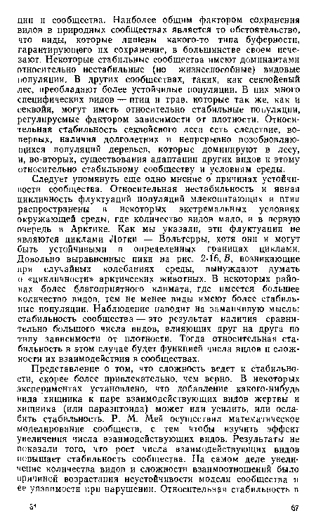 Следует упомянуть еще одно мнение о причинах устойчивости сообщества. Относительная нестабильность и явная цикличность флуктуаций популяций млекопитающих и птии распространены в некоторых экстремальных условиях окружающей среды, где количество видов мало, и в первую очередь в Арктике. Как мы указали, эти флуктуации не являются циклами Лотки — Вольтерры, хотя они и могут быть устойчивыми в определенных границах циклами. Довольно выравненные пики на , рис. 2-16, В, возникающие при случайных колебаниях среды, вынуждают думать о «цикличности» арктических животных. В некоторых районах более благоприятного климата, где имеется большее количество видов, тем не менее виды имеют более стабильные популяции. Наблюдение наводит на заманчивую мысль: стабильность сообщества — это результат наличия сравнительно большого числа видов, влияющих друг на друга по типу зависимости от плотности. Тогда относительная стабильность в этом случае будет функцией числа видов и сложности их взаимодействия в сообществах.