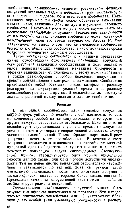 В природных сообществах одни видовые популяции шйроко флуктуируют по величине своей плотности, то есть по количеству особей на единицу площади, в то время как другие кажутся относительно стабильными. Если на иих не воздействуют ограничивающие условия среды, то популяции увеличиваются в размерах с возрастающей скоростью, следуя экспоненциальной кривой. Таким образом, нормальный рост популяции ведет к ее нестабильности. В конечном итоге популяции находятся в зависимости от способности местной природной среды обеспечить их существование, и динамика некоторых популяций следует сигмоидальной (логистической) кривой, стабилизируясь близ уровня предельной емкости данной среды, или близ уровня допустимой численности. Тем не менее многие популяции относительно неустойчивы и развиваются до тех пор, пока не превысят свою допустимую численность, после чего плотность популяции катастрофически падает до гораздо более низких значений. Предельная «емкость» окружающей среды сама по себе не стабилизирует размеры популяций.