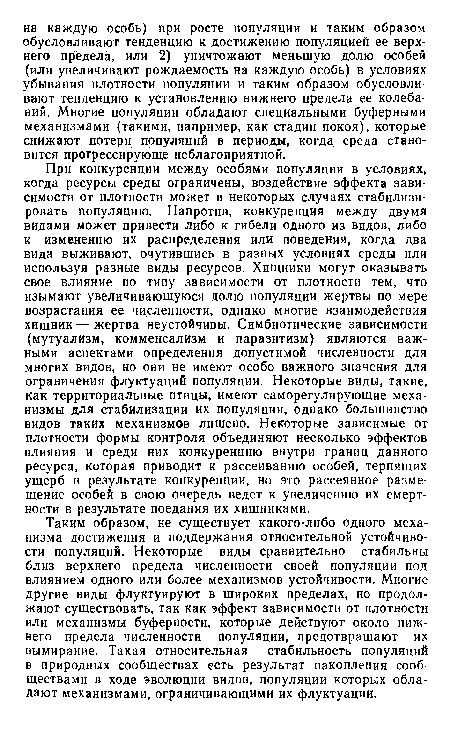 Таким образом, не существует какого-либо одного механизма достижения и поддержания относительной устойчивости популяций. Некоторые виды сравнительно стабильны близ верхнего предела численности своей популяции под влиянием одного или более механизмов устойчивости. Многие другие виды флуктуируют в широких пределах, но продолжают существовать, так как эффект зависимости от плотностн или механизмы буферности, которые действуют около нижнего предела численности популяции, предотвращают их вымирание. Такая относительная стабильность популяций в природных сообществах есть результат накопления сообществами в ходе эволюции видов, популяции которых обладают механизмами, ограничивающими их флуктуации.