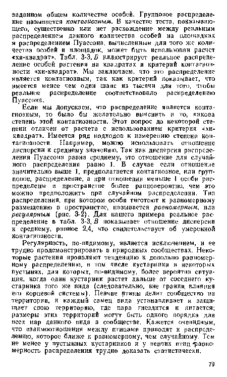 Если мы допускаем, что распределение является контагиозным, то было бы желательно выяснить и то, какова степень этой контагиозности. Этот вопрос до некоторой степени отличен от расчета с использованием критерия «хи-квадрат». Имеется ряд подходов к измерению степени кон-тагиозности. Например, можно использовать отношение дисперсии к среднему значению. Так как дисперсия распределения Пуассона равна среднему, это отношение для случайного распределения равно 1. В случае если отношение значительно выше 1, предполагается контагиозное, или групповое, распределение, а при отношении меньше 1 особи распределены в пространстве более равновероятно, чем это можно предположить при случайном распределении. Тип распределения, при котором особи тяготеют к равномерному размещению в пространстве, называется равномерным, или регулярным (рис. 3-2). Для нашего примера реальное распределение в табл. 3-3, В показывает отношение дисперсии к среднему, равное 2,4, что свидетельствует об умеренной контагиозности.