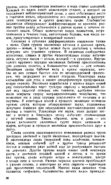 Сезонная и суточная дифференциации выражены также в лесах. Одна группа насекомых активна в диевное время, другая — иочью, а третья может быть деятельна в течение вечерних или утренних сумерек. В наземных сообществах мухоловки, славки и другие насекомоядные птицы активны днем, летучие мыши — иочью, козодой — в сумерках. Внутри одного крупного порядка насекомых бабочки приспособлены для дневных полетов, а большинство молей — для ночных. Эволюция среди бабочек вела к ярким окраскам; многие из иих летают быстро или по неопределенной траектории, что затрудняет их захват птицами. Некоторые виды несъедобны для птиц и имеют специфическую предупреждающую окраску. Эволюция выработала у многих видов молей ряд отличительных черт: тусклую окраску и медленный полет под защитой сумерек или темноты, вдобавок многие моли покрыты сверху неприкрепленными чешуйками, что позволяет им в ряде случаев ускользнуть от хищника и из паутины. У некоторых молей в процессе эволюции возникли органы слуха, которые обнаруживают звуки, издаваемые летучими мышами для определения местонахождения своей жертвы в темноте. Улавливая эти звуки, моли делают зигзаг в полете и благодаря этому избегают столкновения с летучей мышью. Таким образом, ночь и день — это время активности различных групп видов хищников и жертв, которые в процессе эволюции приспособились друг к другу.