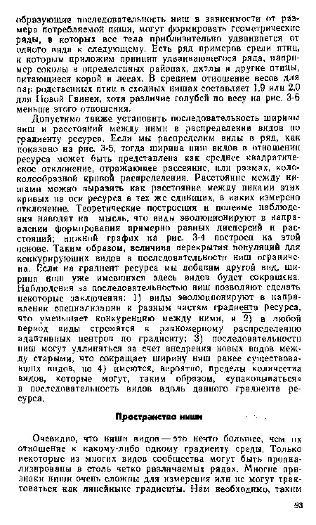 Допустимо также установить последовательность ширины ниш и расстояний между ними в распределении видов но градиенту ресурса. Если мы распределим виды в ряд, как показано на рис. 3-5, тогда ширина ниш видов в отношении ресурса может быть представлена как среднее квадратическое отклонение, отражающее рассеяние, или размах, колоколообразной кривой распределения. Расстояние между нишами можно выразить как расстояние между пиками этих кривых на оси ресурса в тех же единицах, в каких измерено отклонение. Теоретические построения и полевые наблюдения наводят на мысль, что виды эволюционируют в направлении формирования примерно равных дисперсий и расстояний; нижний график на рис. 3-4 построен на этой основе. Таким образом, величина перекрытия популяций для конкурирующих видов в последовательности ниш ограничена. Если на градиент ресурса мы добавим другой вид, ширина ниш уже имевшихся здесь видов будет сокращена. Наблюдения за последовательностью ниш позволяют сделать некоторые заключения: 1) виды эволюционируют в направлении специализации к разным частям градиелгга ресурса, что уменьшает конкуренцию между ними, и 2) в любой период виды стремятся к равномерному распределению адаптивных центров по градиенту; 3) последовательности ниш могут удлиняться за счет внедрения новых видов между старыми, что сокращает ширину ниш ранее существовавших видов, но 4) имеются, вероятно, пределы количества видов, которые могут, таким образом, «упаковываться» в последовательность видов вдоль данного градиента ресурса.