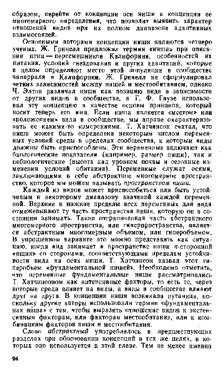 Каждый из видов может приспособиться или быть устойчивым к некоторому диапазону значений каждой переменной. Верхние и нижние пределы всех переменных для вида отмежевывают ту часть пространства ниши, которую он в состоянии занимать. Такая отграниченная часть абстрактного многомерного пространства, или гиперпространства, является абстрактным многомерным объемом, или гиперобъемом. В упрощенном варианте это можно представить как ситуацию, когда вид занимает в пространстве нищи /г-сторонний «ящик» со сторонами, соответствующими пределам устойчивости вида на осях ниши. Т. Хатчинсон назвал этот гиперобъем «фундаментальной нишей». Необходимо отметить, что переменные фундаментальные ниши рассматривались Т. Хатчинсоном как интенсивные факторы, то есть те, через которые среда влияет на виды, а виды в сообществе влияют друг на друга. В концепции ниши возникала путаница, поскольку другие авторы использовали термин «фундаментальная ниша» с тем, чтобы выразить отношение видов к экстенсивным факторам, или факторам местообитания, или к комбинациям факторов ниши и местообитания.