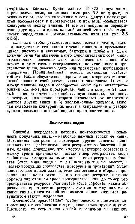 Способы, посредством которых контролируется численность популяции вида, — наиболее важный аспект ее ниши. Механизмы контроля и некоторые другие аспекты ниши не являются в действительности ресурсами сообщества. Примем, однако, допущение, что имеется некоторое соответствие между тремя признаками: частью гиперпространства ниши сообщества, которую занимает вид, частью ресурсов сообщества (свет, вода, пища и т. д.), которую вид использует, и частью продукции сообщества, которую вид производит. Будет понятнее для нашей задачи, если мы оставим в стороне признаки ниши, не относяшиеся к категории ресурсов, и таким образом упростим п-мерное пространство ниши до т-мерного пространства ресурсов. Мы вправе тогда спросить, каким образом это пр странство ресурсов делится между видами и какие типы относительной значимости видов являются результатом такого разделения.