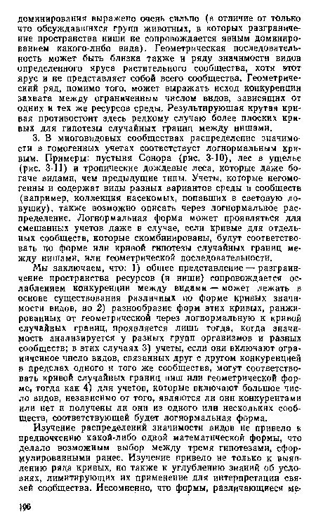 Мы заключаем, что: 1) общее представление — разграничение пространства ресурсов (и ниши) сопровождается ослаблением конкуренции между видами — может лежать в основе существования различных по форме кривых значимости видов, но 2) разнообразие форм этих кривых, ранжированных от геометрической через логнормальную к кривой случайных границ, проявляется лишь тогда, когда значимость анализируется у разных групп организмов и разных сообществ; в этих случаях 3) учеты, если они включают ограниченное число видов, связанных друг с другом конкуренцией в пределах одного и того же сообщества, могут соответствовать кривой случайных границ ниш или геометрической форме, тогда как 4) для учетов, которые включают большое число видов, независимо от того, являются ли они конкурентами или нет и получены ли они из одного или нескольких сообществ, соответствующей будет логнормальная форма.