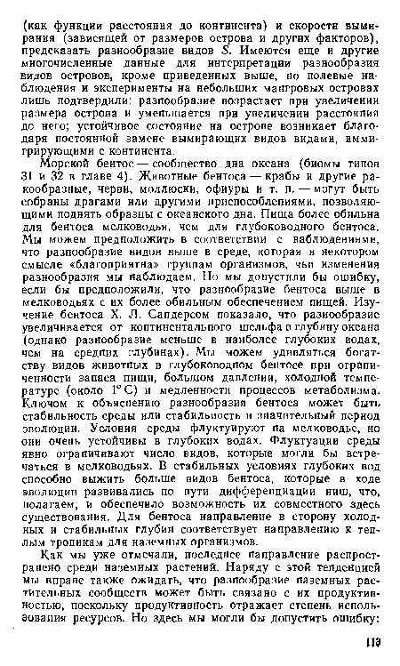 Морской бентос — сообщество дна океана (биомы типов 31 и 32 в главе 4). Животные бентоса — крабы и другие ракообразные, черви, моллюски, офиуры и т. п. — могут быть собраны драгами или другими приспособлениями, позволяющими поднять образцы с океанского дна. Пища более обильна для бентоса мелководья, чем для глубоководного бентоса. Мы можем предположить в соответствии с наблюдениями, что разнообразие видов выше в среде, которая в некотором смысле «благоприятна» группам организмов, чьи изменения разнообразия мы наблюдаем. Но мы допустили бы ошибку, если бы предположили, что разнообразие бентоса выше в мелководьях с их более обильным обеспечением пищей. Изучение бентоса X. Л. Сандерсом показало, что разнообразие увеличивается от континентального шельфа в глубину океана (однако разнообразие меньше в наиболее глубоких водах, чем на средних глубинах). Мы можем удивляться богатству видов животных в глубоководном бентосе при ограниченности запаса пищи, большом давлении, холодной температуре (около 1° С) и медленности процессов метаболизма. Ключом к объяснению разнообразия бентоса может быть стабильность среды или стабильность и значительный период эволюции. Условия среды флуктуируют на мелководье, но они очень устойчивы в глубоких водах. Флуктуации среды явно ограничивают число видов, которые могли бы встречаться в мелководьях. В стабильных условиях глубоких вод способно выжить больше видов бентоса, которые в ходе эволюции развивались по пути дифференциации ниш, что, полагаем, и обеспечило возможность их совместного здесь существования. Для бентоса направление в сторону холодных и стабильных глубин соответствует направлению к теплым тропикам для наземных организмов.