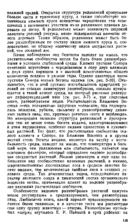 Наши наблюдения над бентосом наводят на мысль, что растительные сообщества могли бы быть более разнообразными в условиях стабильной среды. Климат пустыни Сонора отчетливо неустойчив с чередованием в году двух влажных н двух сухих периодов и с высокой изменчивостью общего количества осадков в разные годы. Однако некоторые части пустыни Соиора весьма богаты видами (см. рис. 3-10). Оказывается, что в этой пустыне нестабильность природных условий не столько лимитирует разнообразие, сколько превращается в такой аспект среды, на который растения реагируют дифференциацией ниш (см. рис. 3-7) и, как следствие этого, разнообразием видов. Растительность Ближнего Востока очень значительно нарушена человеком, она подвергалась пожарам, рубкам, сильному и разнообразному давлению выпаса овец, коз, крупного рогатого скота и верблюдов. Но измененная выпасом структура редколесий и кустарников тем не менее очень богата видами, адаптировавшимися к этим нарушениям, особенно видами однолетних и луковичных растений. Тот факт, что растительные сообщества теплого климата в Соноре, на Ближнем Востоке и в других местах столь богаты видами, несмотря на засуху и нестабильность среды, наводит на мысль, что температура в большей мере, чем увлажнение или стабильность, является тем основным фактором, который определяет видовое разнообразие сосудистых растений. Можно упомянуть и еще одно наблюдение над сообществами наземных растений, а именно, широколиственные листопадные леса в среднем заметно богаче видами, чем вечнозеленые хвойные леса в сходных условиях среды. Тип доминантных видов, определяющих характер листового опада и химический состав органического вещества почвы, значительно влияет на видовое разнообразие наземных растительных сообществ.