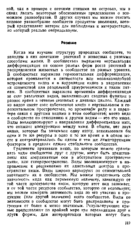 Когда мы изучаем структуру природных сообществ, то находим в них сочетание растений и животных с разными способами жизни. В сообществах выражена вертикальная дифференциация на основе разных форм роста растений и распределения животных в сообществе на разных уровнях. В сообществах выражена горизонтальная дифференциация, которая проявляется в пятнистости или мозаикоподобной встречаемости видов и в корреляции видов в направлении их совместной или раздельной приуроченности к таким пятнам. В сообществах выражена временная дифференциация за счет различных видов, выполняющих сходные функции в разное время в течение сезонных и дневных циклов. Каждый из видов имеет свое собственное место в вертикальном и горизонтальном пространствах, во временном ряду и в характере связи с другими видами в этом сообществе; место вида в сообществе по отношению к другим видам — это его ниша. Виды эволюционируют в направлении дифференциации ниш, что снижает конкуренцию между ними. В общем, нет двух видов, которые бы занимали одну нишу, использовали бы одни и те же ресурсы в одно и то же время и в одном месте и контролировались бы одним и тем же лимитирующим фактором в пределах одного стабильного сообщества.