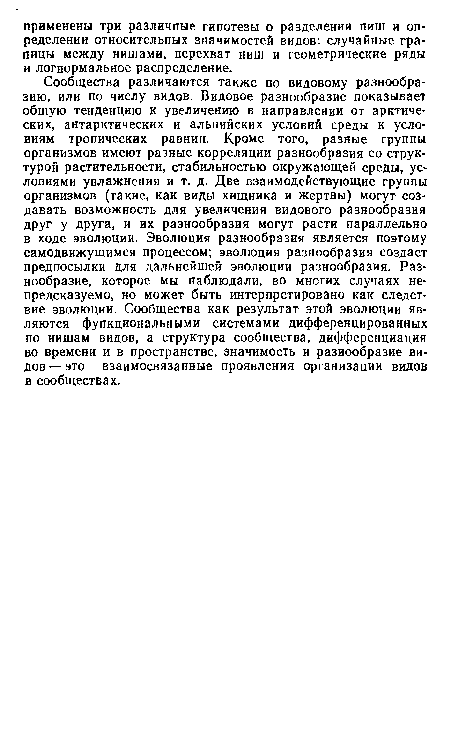 Сообщества различаются также по видовому разнообразию, или по числу видов. Видовое разнообразие показывает общую тенденцию к увеличению в направлении от арктических, антарктических и альпийских условий среды к условиям тропических равнин. Кроме того, разные группы организмов имеют разные корреляции разнообразия со структурой растительности, стабильностью окружающей среды, условиями увлажнения и т. д. Две взаимодействующие группы организмов (такие, как виды хищника и жертвы) могут создавать возможность для увеличения видового разнообразия друг у друга, и их разнообразия могут расти параллельно в ходе эволюции. Эволюция разнообразия является поэтому самодвижущимся процессом; эволюция разнообразия создает предпосылки для дальнейшей эволюции разнообразия. Разнообразие, которое мы наблюдали, во многих случаях непредсказуемо, но может быть интерпретировано как следствие эволюции. Сообщества как результат этой эволюции являются функциональными системами дифференцированных по нишам видов, а структура сообщества, дифференциация во времени и в пространстве, значимость и разнообразие видов— это взаимосвязанные проявления организации видов в сообществах.