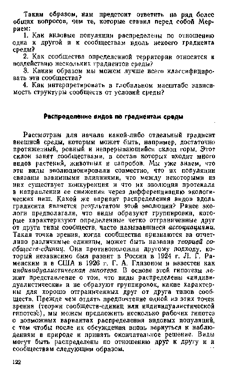 Рассмотрим для начала какой-либо отдельный градиент Внешней среды, которым может быть, например, достаточно протяженный, ровный и непрерывающийся склон горы. Этот склон занят сообществами, в состав которых входит много видов растений, животных и сапробов. Мы уже знаем, что эти виды эволюционировали совместно, что их популяции связаны взаимными влияниями, что между некоторыми из них существует конкуренция и что их эволюция протекала в направлении ее снижения через дифференциацию экологических ниш. Какой же вариант распределения видов вдоль градиента является результатом этой эволюции? Ранее экологи предполагали, что виды образуют группировки, которые характеризуют определенные четко отграниченные друг от друга типы сообществ, часто называвшиеся ассоциациями. Такая точка зрения, когда сообщества признаются за отчетливо различимые единицы, может быть названа теорией сообществ-единиц. Она противоположна другому подходу, который независимо был развит в России в 1924 г. Л. Г. Раменским и в США в 1926 г. Г. А. Глизоном и известен как индивидуалистическая гипотеза. В основе этой гипотезы лежит представление о том, что виды распределены «индивидуалистически» и не образуют группировок, какие характерны для хорошо отграниченных друг от друга типов сообществ. Прежде чем отдать предпочтение одной из этих точек зрения (теории сообществ-единиц или индивидуалистической гипотезе), мы можем предложить несколько рабочих гипотез о возможных вариантах распределения видовых популяций, с тем чтобы после их обсуждения вновь вернуться к наблюдениям в природе и принять окончательное решение. Виды могут быть распределены по отношению друг к другу и к сообществам следующим образом.