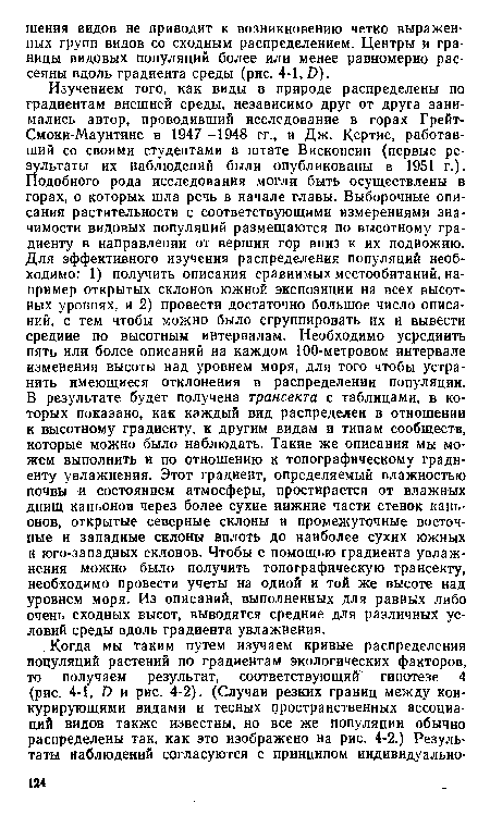 Изучением того, как виды в природе распределены по градиентам внешней среды, независимо друг от друга занимались автор, проводивший исследование в горах Грейт-Смоки-Маунтинс в 1947—1948 гг., и Дж. Кертис, работавший со своими студентами в штате Висконсин (первые результаты их наблюдений были опубликованы в 1951 г.). Подобного рода исследования могли быть осуществлены в горах, о которых шла речь в начале главы. Выборочные описания растительности с соответствующими измерениями значимости видовых популяций размещаются по высотному градиенту в направлении от вершин гор вниз к их подножию. Для эффективного изучения распределения популяций необходимо: 1) получить описания сравнимых местообитаний,например открытых склонов южной экспозиции на всех высотных уровнях, и 2) провести достаточно большое число описаний, с тем чтобы можно было сгруппировать их и вывести средине по высотным интервалам. Необходимо усреднить пять или более описаний на каждом 100-метровом интервале изменения высоты над уровнем моря, для того чтобы устранить имеющиеся отклонения в распределении популяции. В результате будет получена трансекта с таблицами, в которых показано, как каждый вид распределен в отношении к высотному градиенту, к другим видам и типам сообществ, которые можно было наблюдать. Такие же описания мы можем выполнить и по отношению к топографическому градиенту увлажнения. Этот градиент, определяемый влажностью почвы и состоянием атмосферы, простирается от влажных днищ каньонов через более сухие иижние части стенок каньонов, открытые северные склоны и промежуточные восточные и западные склоны вплоть до наиболее сухих южных и юго-западных склонов. Чтобы с помощью градиента увлажнения можно было получить топографическую трансекту, необходимо провести учеты на одной и той же высоте над уровнем моря. Из описаний, выполненных для равных либо очень сходных высот, выводятся средние для различных условий среды вдоль градиента увлажнения.