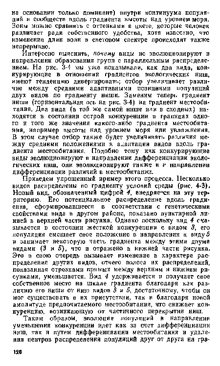 Интересно выяснить, почему виды не эволюционируют в направлении образования групп с параллельным распределением. На рис. 3-4 мы уже показывали, как два вида, конкурирующие в отношении градиентов экологических ниш, имеют тенденцию дивергировать; отбор увеличивает различие между средними адаптивными позициями популяций двух видов по градиенту ниши. Заменим теперь градиент ниши (горизонтальная ось на рис. 3-4) на градиент местообитания. Два вида (в той же самой нише или в сходных) находятся в состоянии острой конкуренции в границах одного и того же значения какого-либо градиента местообитания, например высоты над уровнем моря или увлажнения. В этом случае отбор также будет увеличивать различия между средними положениями в адаптации видов вдоль градиента местообитания. Подобно тому кяк конкурирующие виды эволюционируют в направлении дифференциации экологических ниш, они эволюционируют также и р направлении дифференциации различий в местообитании.