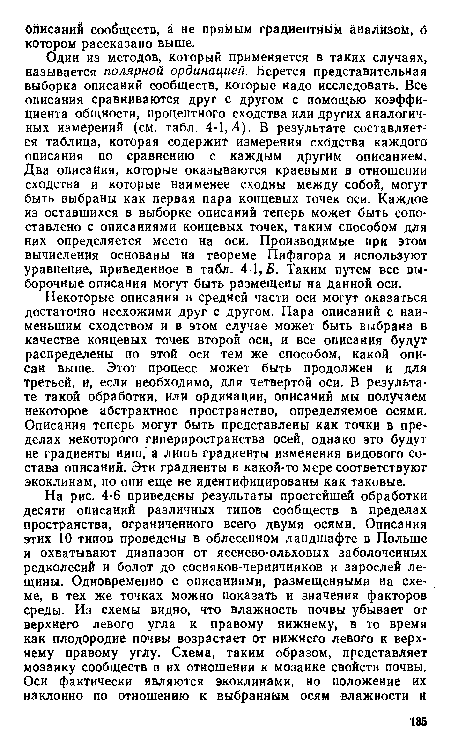 Один из методов, который применяется в таких случаях, называется полярной ординацией. Берется представительная выборка описаний сообществ, которые надо исследовать. Все описания сравниваются друг с другом с помощью коэффи циента общности, процентного сходства или других аналогич ных измерений (см. табл. 4-1,Л). В результате составляется таблица, которая содержит измерения сходства каждого описания по сравнению с каждым другим описанием. Два описания, которые оказываются краевыми в отношении сходства и которые наименее сходны между собой, могут быть выбраны как первая пара концевых точек оси. Каждое из оставшихся в выборке описаний теперь может быть сопоставлено с описаниями концевых точек, таким способом для них определяется место на оси. Производимые при этом вычисления основаны на теореме Пифагора и используют уравнение, приведенное в табл. 4-1,5. Таким путем все выборочные описания могут быть размещены на данной оси.